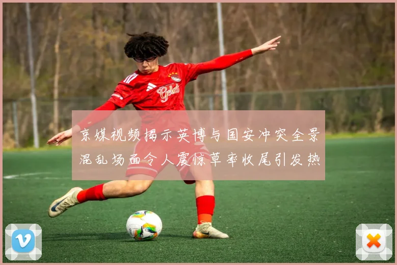京媒视频揭示英博与国安冲突全景混乱场面令人震惊草率收尾引发热议
