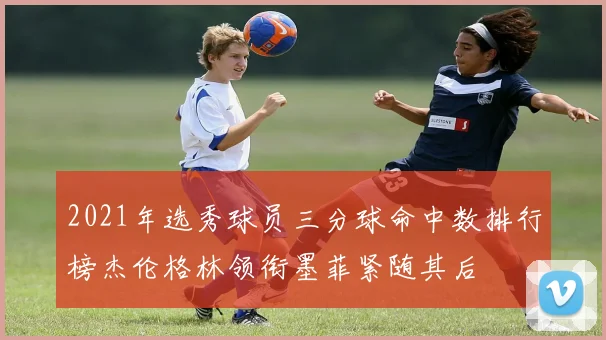 2021年选秀球员三分球命中数排行榜杰伦格林领衔墨菲紧随其后